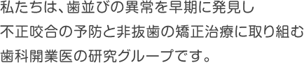 私たちは、歯並びの異常を早期に発見し、不正咬合の予防と非抜歯の矯正治療に取り組む、歯科開業医の研究グループです。
