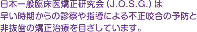 日本一般臨床医矯正研究会（J.O.S.G.）は、早い時期からの診察や指導による不正咬合の予防と、非抜歯の矯正治療を目ざしています。